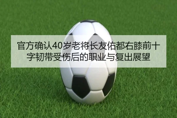 官方确认40岁老将长友佑都右膝前十字韧带受伤后的职业与复出展望